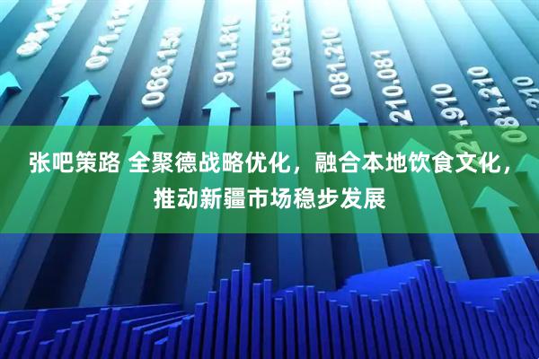 张吧策路 全聚德战略优化，融合本地饮食文化，推动新疆市场稳步发展