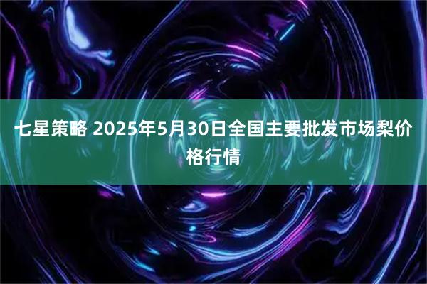 七星策略 2025年5月30日全国主要批发市场梨价格行情