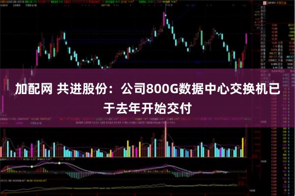 加配网 共进股份：公司800G数据中心交换机已于去年开始交付