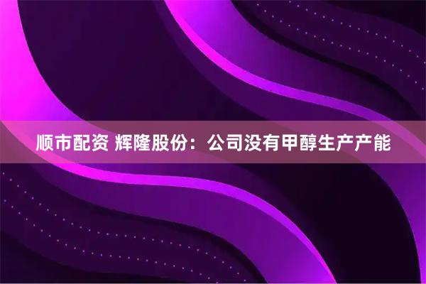 顺市配资 辉隆股份：公司没有甲醇生产产能