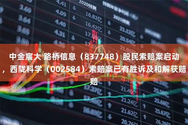 中金宸大 路桥信息（837748）股民索赔案启动，西陇科学（002584）索赔案已有胜诉及和解获赔