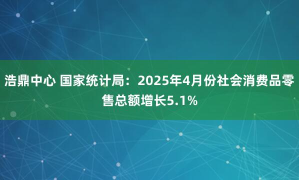 浩鼎中心 国家统计局：2025年4月份社会消费品零售总额增长5.1%