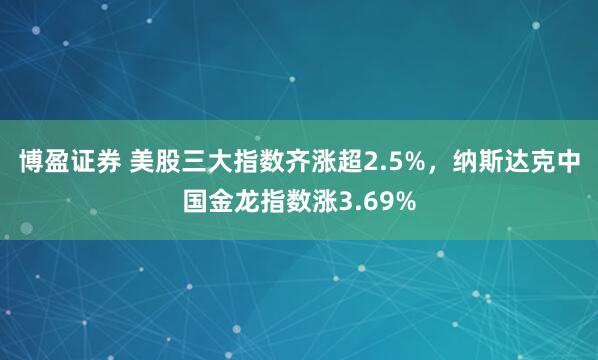 博盈证券 美股三大指数齐涨超2.5%，纳斯达克中国金龙指数涨3.69%