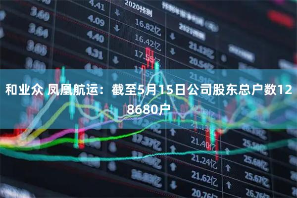 和业众 凤凰航运：截至5月15日公司股东总户数128680户