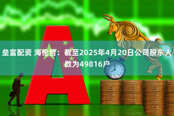垒富配资 海伦哲：截至2025年4月20日公司股东人数为49816户