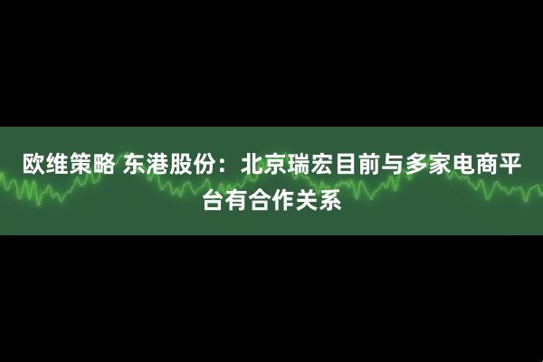 欧维策略 东港股份：北京瑞宏目前与多家电商平台有合作关系