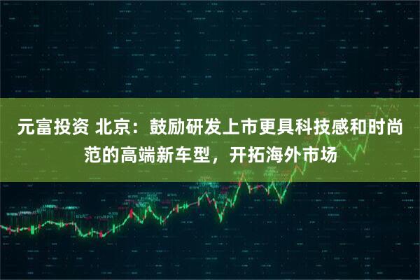 元富投资 北京：鼓励研发上市更具科技感和时尚范的高端新车型，开拓海外市场