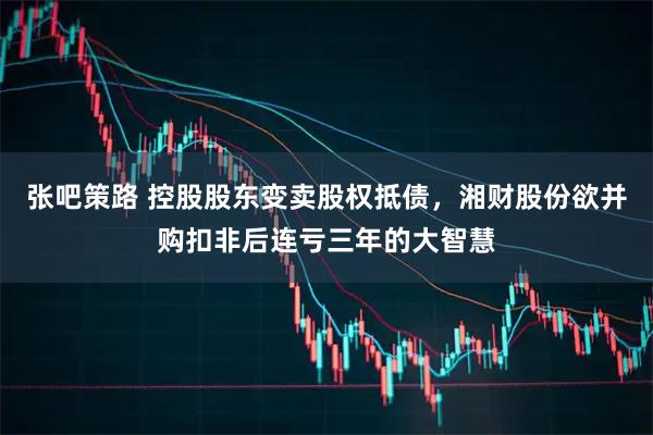 张吧策路 控股股东变卖股权抵债，湘财股份欲并购扣非后连亏三年的大智慧