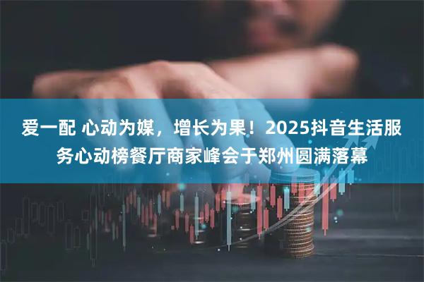 爱一配 心动为媒，增长为果！2025抖音生活服务心动榜餐厅商家峰会于郑州圆满落幕