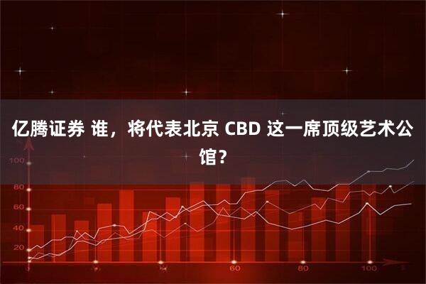 亿腾证券 谁，将代表北京 CBD 这一席顶级艺术公馆？