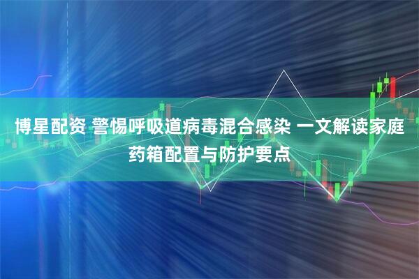 博星配资 警惕呼吸道病毒混合感染 一文解读家庭药箱配置与防护要点