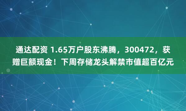通达配资 1.65万户股东沸腾，300472，获赠巨额现金！下周存储龙头解禁市值超百亿元
