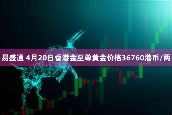 易盛通 4月20日香港金至尊黄金价格36760港币/两