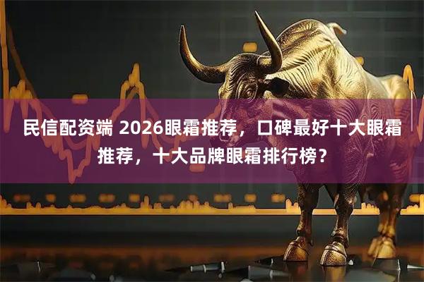民信配资端 2026眼霜推荐，口碑最好十大眼霜推荐，十大品牌眼霜排行榜？