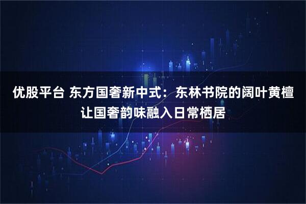 优股平台 东方国奢新中式：东林书院的阔叶黄檀让国奢韵味融入日常栖居