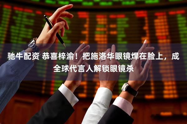 驰牛配资 恭喜梓渝！把施洛华眼镜焊在脸上，成全球代言人解锁眼镜杀