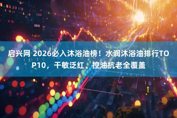 启兴网 2026必入沐浴油榜！水润沐浴油排行TOP10，干敏泛红、控油抗老全覆盖