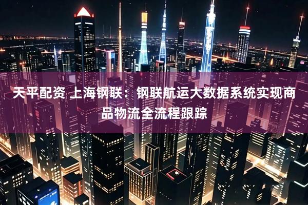 天平配资 上海钢联：钢联航运大数据系统实现商品物流全流程跟踪