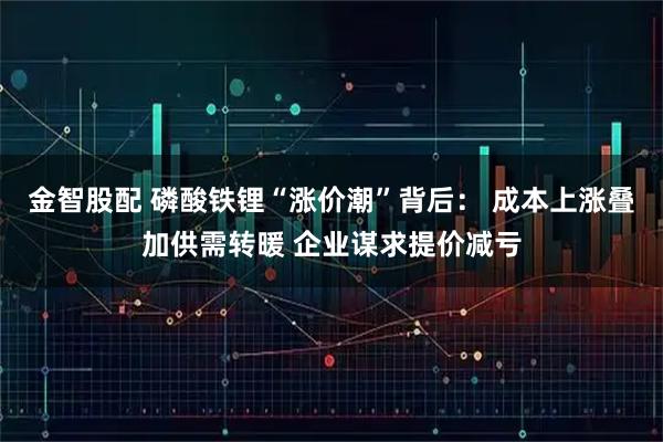 金智股配 磷酸铁锂“涨价潮”背后： 成本上涨叠加供需转暖 企业谋求提价减亏