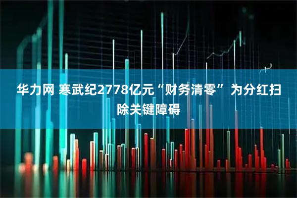 华力网 寒武纪2778亿元“财务清零” 为分红扫除关键障碍