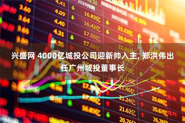 兴盛网 4000亿城投公司迎新帅入主, 郑洪伟出任广州城投董事长