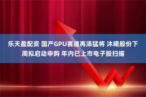 乐天盈配资 国产GPU赛道再添猛将 沐曦股份下周拟启动申购 年内已上市电子股扫描