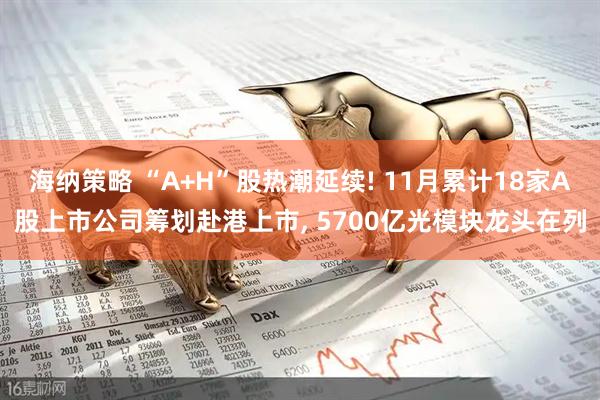 海纳策略 “A+H”股热潮延续! 11月累计18家A股上市公司筹划赴港上市, 5700亿光模块龙头在列
