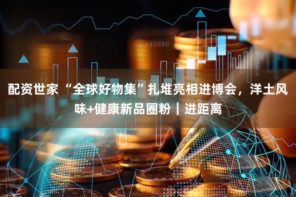 配资世家 “全球好物集”扎堆亮相进博会，洋土风味+健康新品圈粉｜进距离