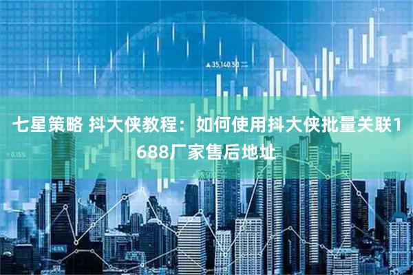 七星策略 抖大侠教程：如何使用抖大侠批量关联1688厂家售后地址