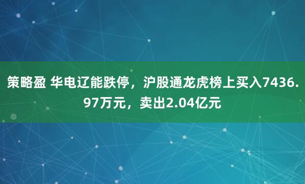 策略盈 华电辽能跌停，沪股通龙虎榜上买入7436.97万元，卖出2.04亿元